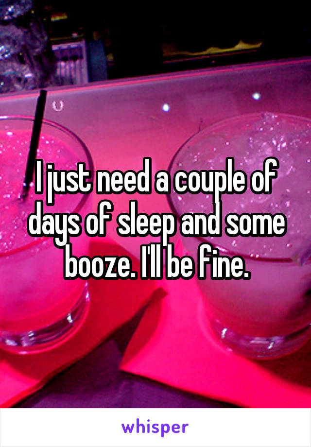 I just need a couple of days of sleep and some booze. I'll be fine.