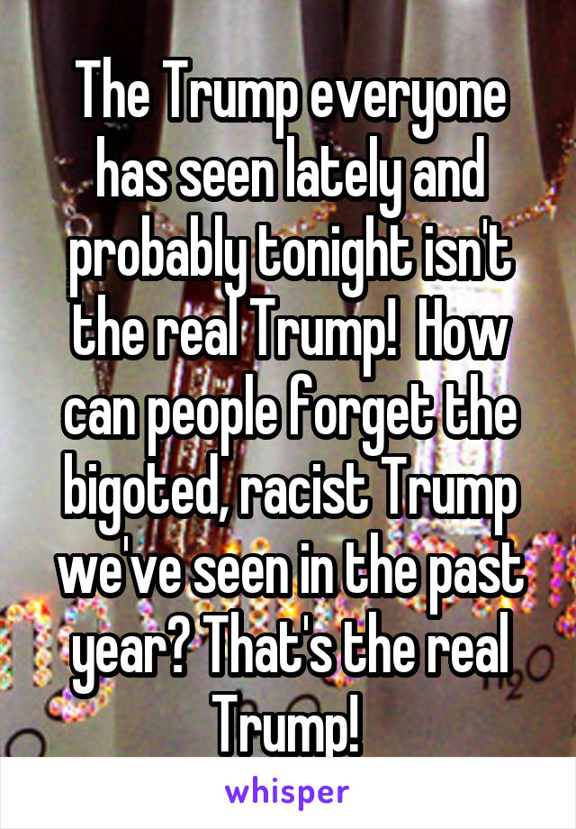 The Trump everyone has seen lately and probably tonight isn't the real Trump!  How can people forget the bigoted, racist Trump we've seen in the past year? That's the real Trump! 