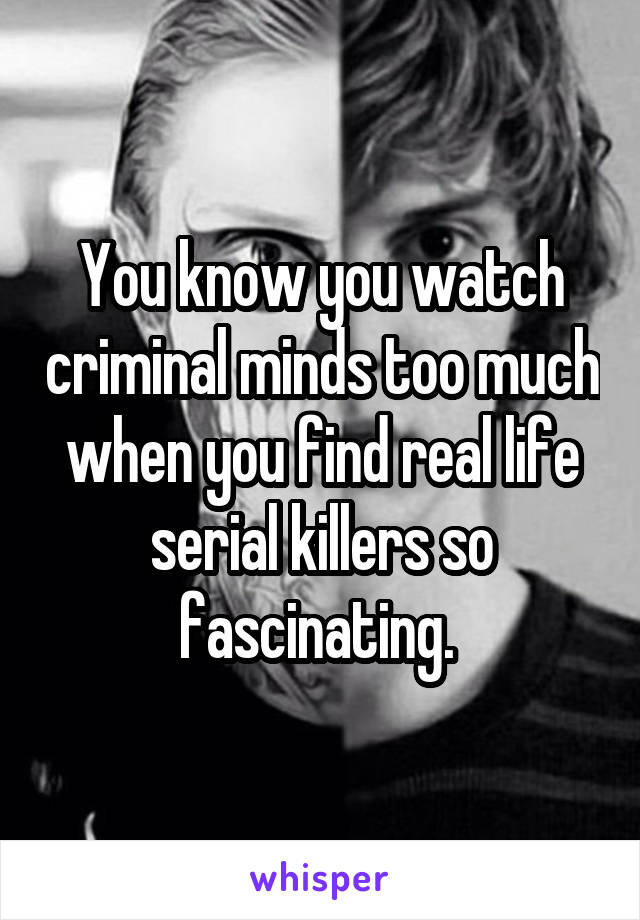 You know you watch criminal minds too much when you find real life serial killers so fascinating. 