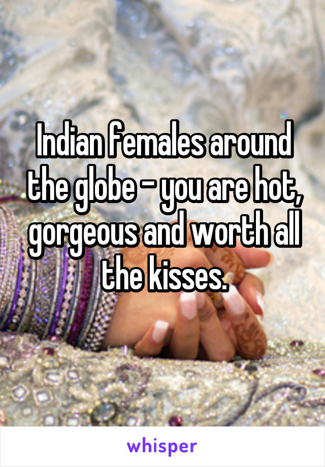 Indian females around the globe - you are hot, gorgeous and worth all the kisses.
