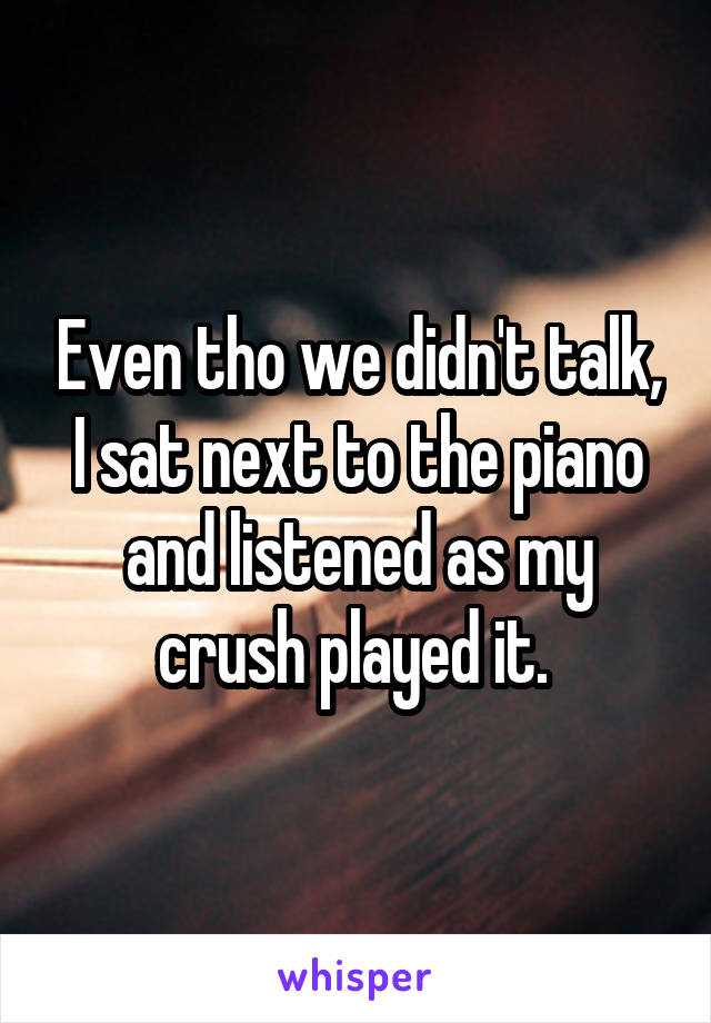 Even tho we didn't talk, I sat next to the piano and listened as my crush played it. 