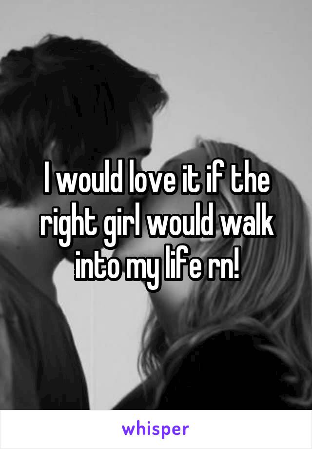 I would love it if the right girl would walk into my life rn!