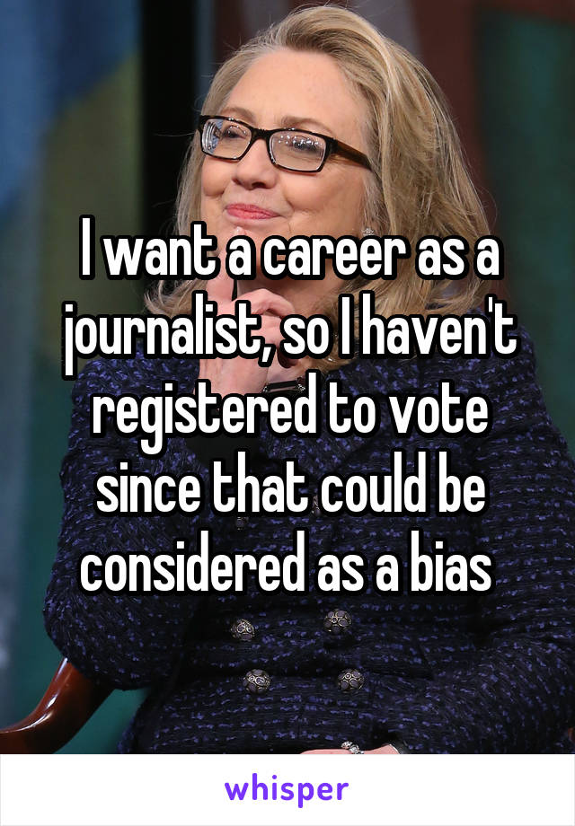 I want a career as a journalist, so I haven't registered to vote since that could be considered as a bias 