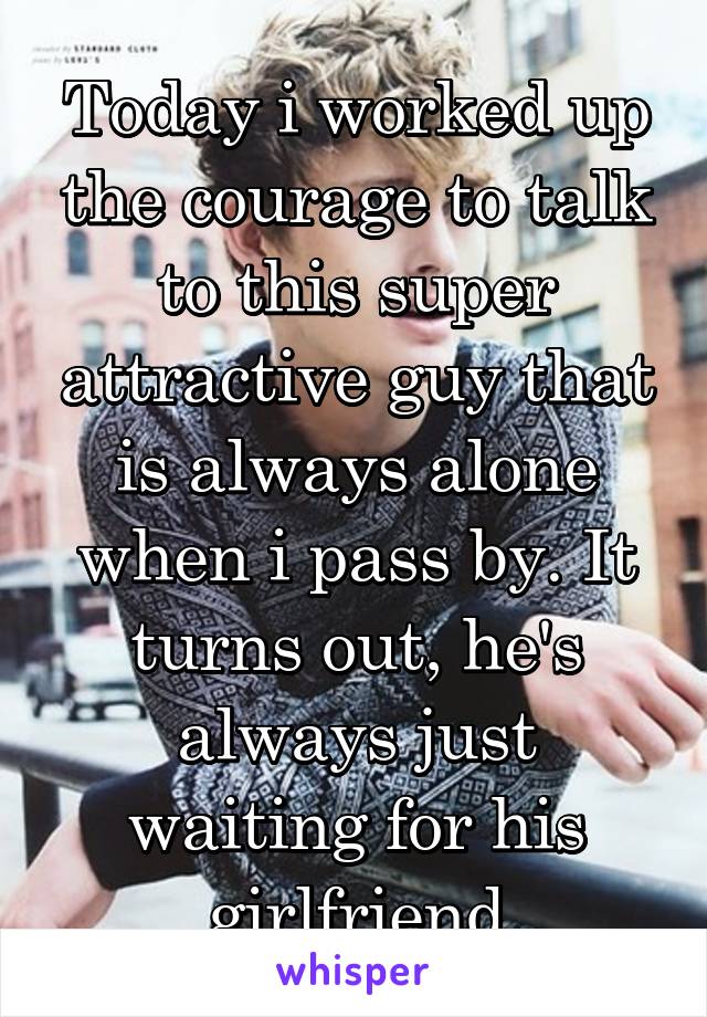 Today i worked up the courage to talk to this super attractive guy that is always alone when i pass by. It turns out, he's always just waiting for his girlfriend