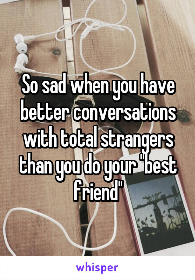 So sad when you have better conversations with total strangers than you do your "best friend"