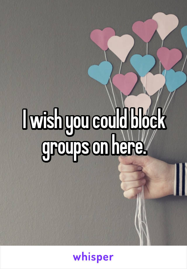 I wish you could block groups on here.