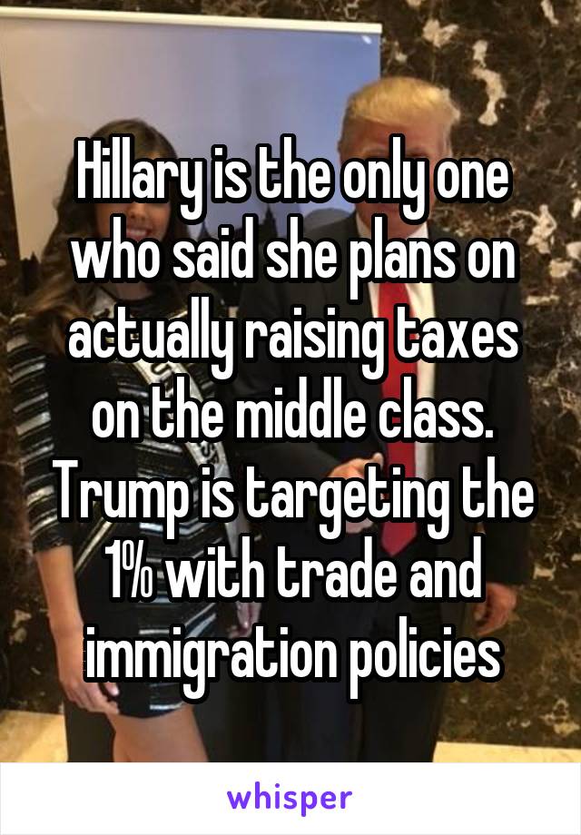 Hillary is the only one who said she plans on actually raising taxes on the middle class. Trump is targeting the 1% with trade and immigration policies