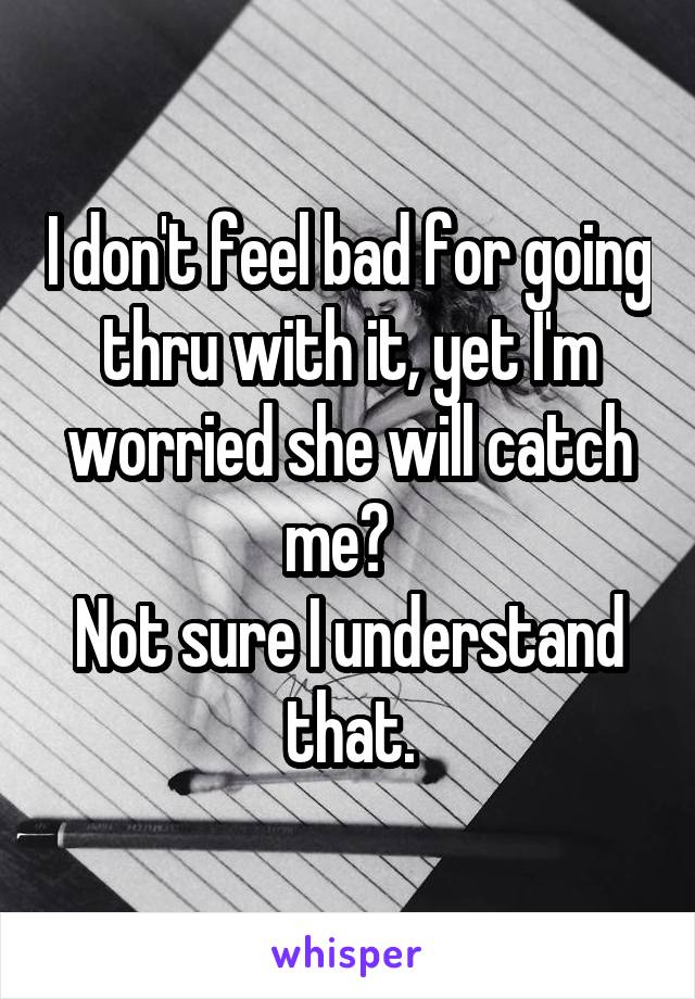 I don't feel bad for going thru with it, yet I'm worried she will catch me?  
Not sure I understand that.