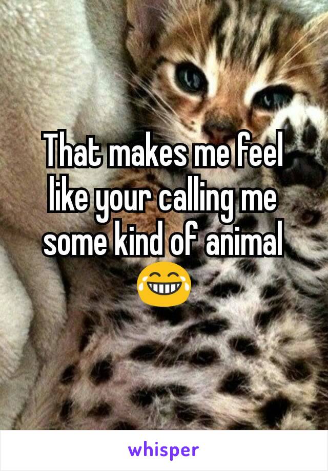 That makes me feel like your calling me some kind of animal 😂