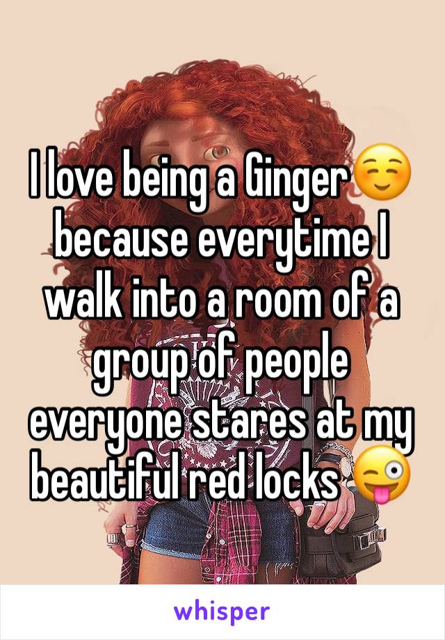 I love being a Ginger☺️ because everytime I walk into a room of a group of people everyone stares at my beautiful red locks 😜