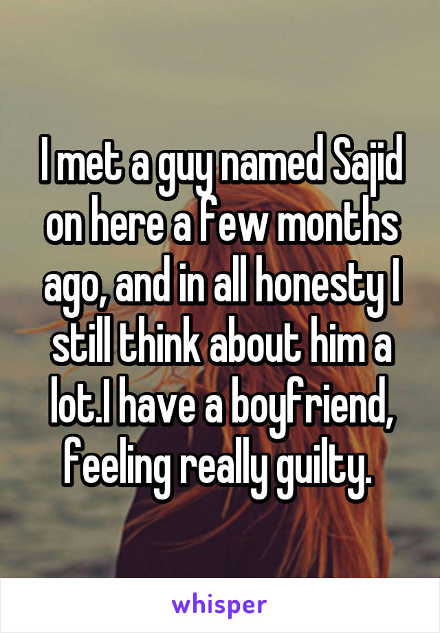 I met a guy named Sajid on here a few months ago, and in all honesty I still think about him a lot.I have a boyfriend, feeling really guilty. 