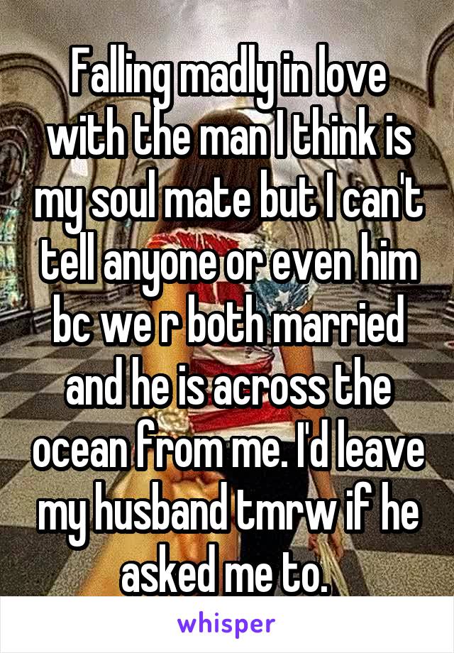 Falling madly in love with the man I think is my soul mate but I can't tell anyone or even him bc we r both married and he is across the ocean from me. I'd leave my husband tmrw if he asked me to. 