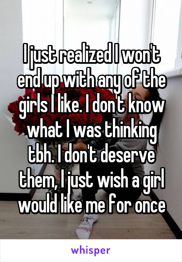 I just realized I won't end up with any of the girls I like. I don't know what I was thinking tbh. I don't deserve them, I just wish a girl would like me for once