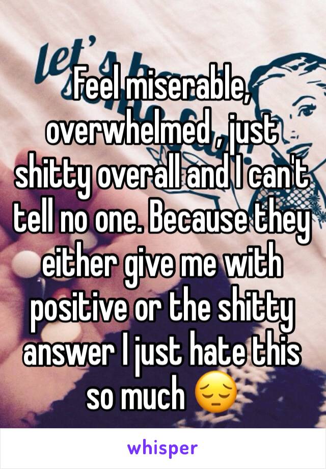 Feel miserable, overwhelmed , just shitty overall and I can't tell no one. Because they either give me with positive or the shitty answer I just hate this so much 😔