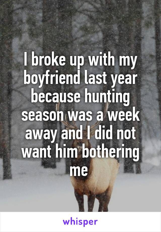 I broke up with my boyfriend last year because hunting season was a week away and I did not want him bothering me 