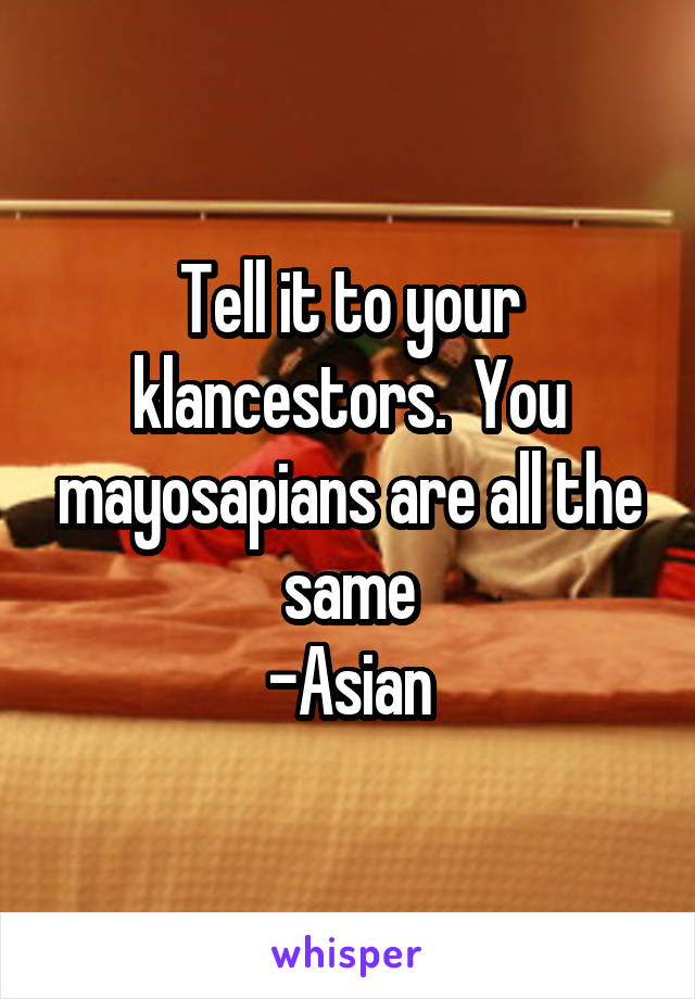 Tell it to your klancestors.  You mayosapians are all the same
-Asian