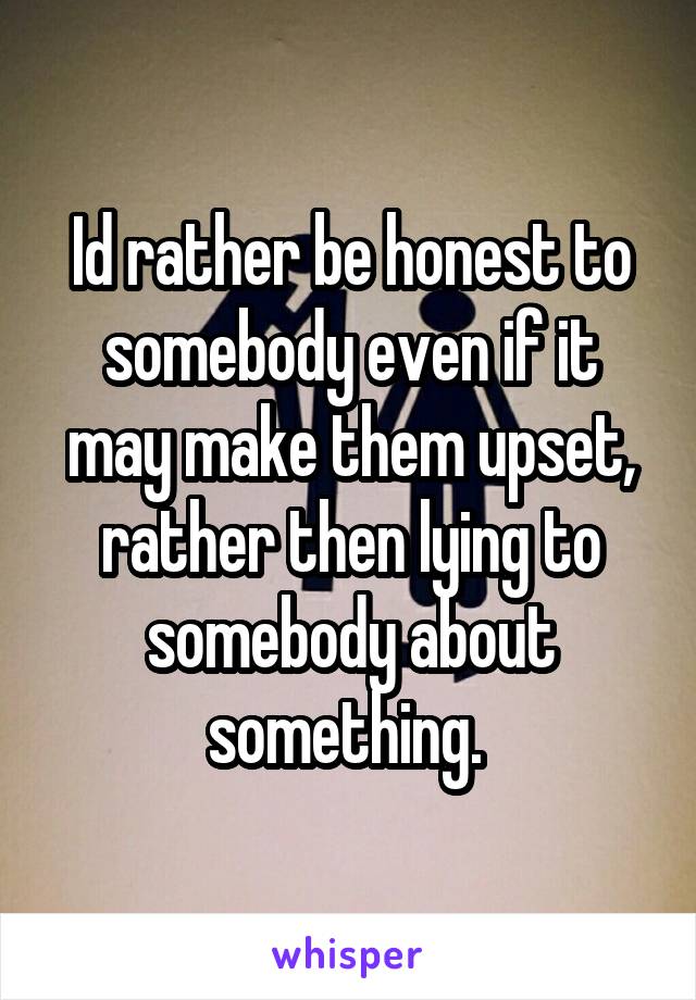 Id rather be honest to somebody even if it may make them upset, rather then lying to somebody about something. 