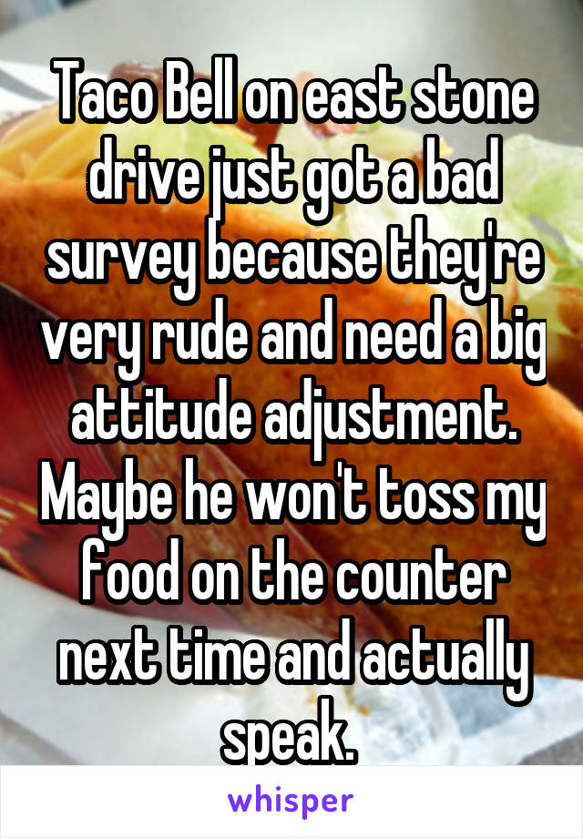 Taco Bell on east stone drive just got a bad survey because they're very rude and need a big attitude adjustment. Maybe he won't toss my food on the counter next time and actually speak. 