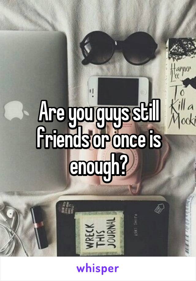 Are you guys still friends or once is enough?