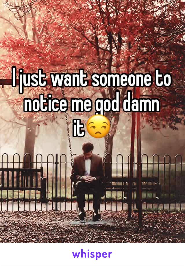 I just want someone to notice me god damn it😒