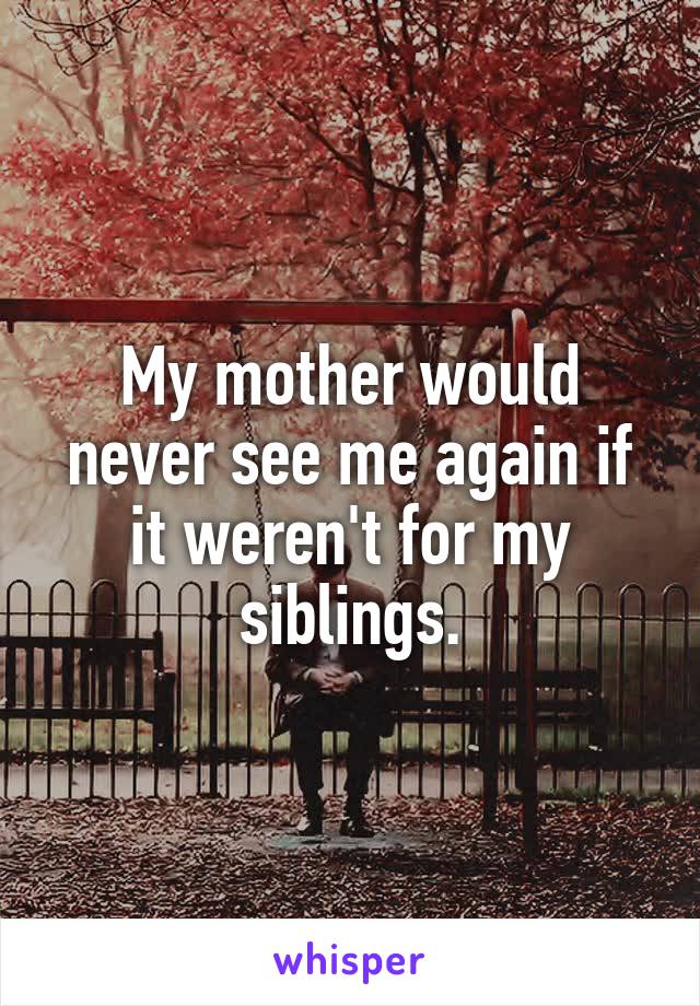 My mother would never see me again if it weren't for my siblings.