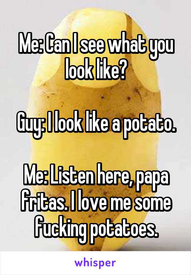 Me: Can I see what you look like?

Guy: I look like a potato.

Me: Listen here, papa fritas. I love me some fucking potatoes.