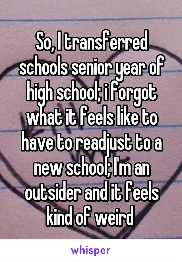 So, I transferred schools senior year of high school; i forgot what it feels like to have to readjust to a new school; I'm an outsider and it feels kind of weird 