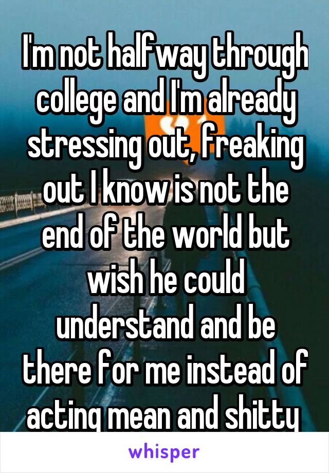 I'm not halfway through college and I'm already stressing out, freaking out I know is not the end of the world but wish he could understand and be there for me instead of acting mean and shitty 