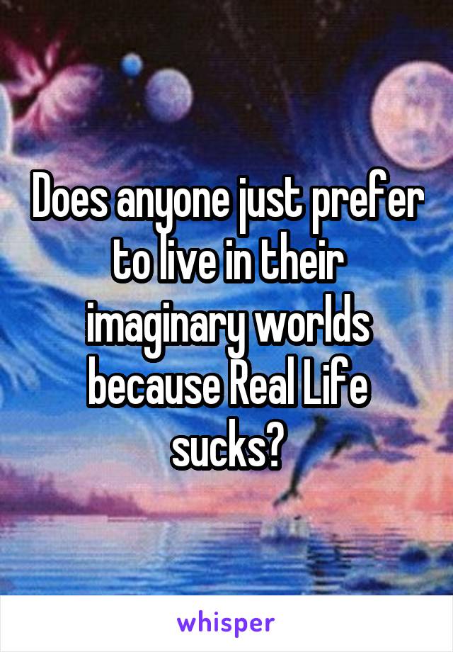 Does anyone just prefer to live in their imaginary worlds because Real Life sucks?