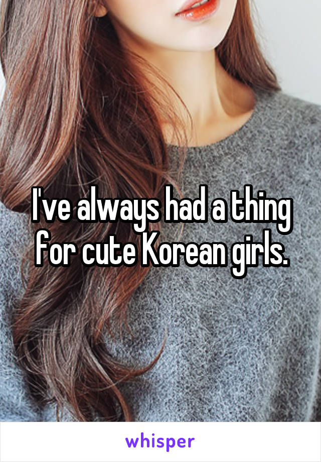 I've always had a thing for cute Korean girls.