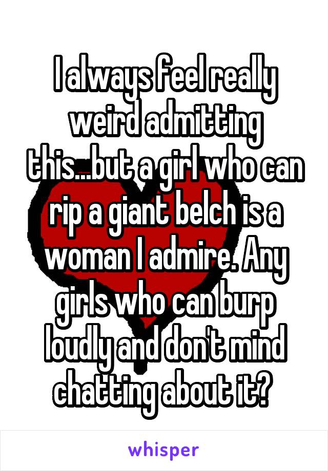 I always feel really weird admitting this...but a girl who can rip a giant belch is a woman I admire. Any girls who can burp loudly and don't mind chatting about it? 