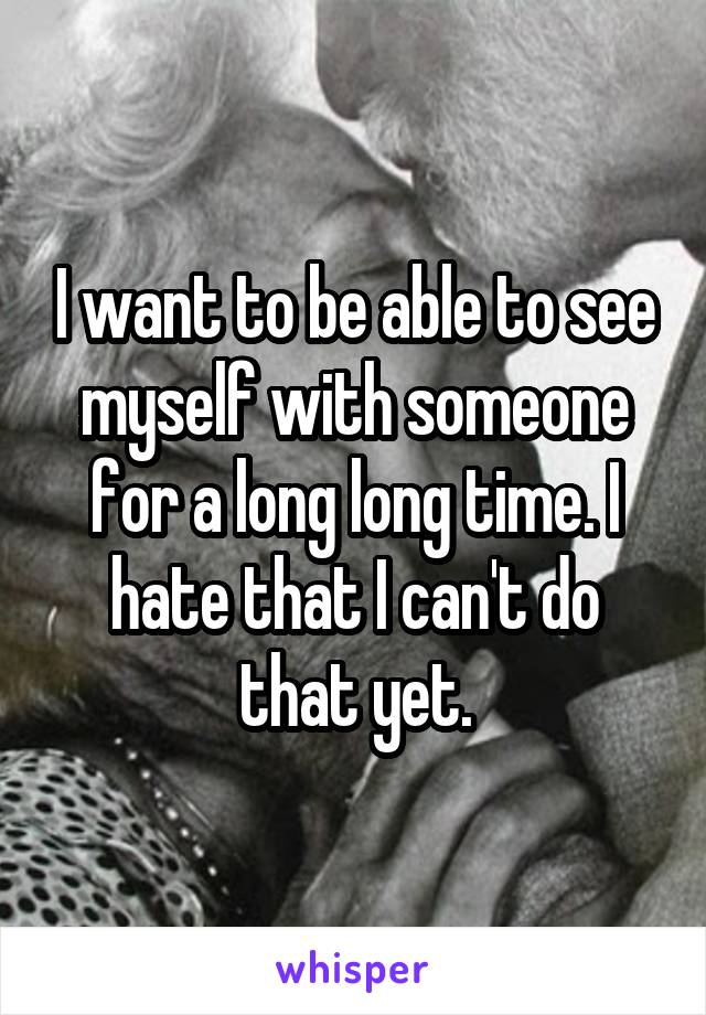 I want to be able to see myself with someone for a long long time. I hate that I can't do that yet.