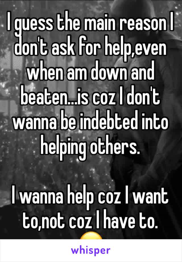 I guess the main reason I don't ask for help,even when am down and beaten...is coz I don't wanna be indebted into helping others.

I wanna help coz I want to,not coz I have to.
😒