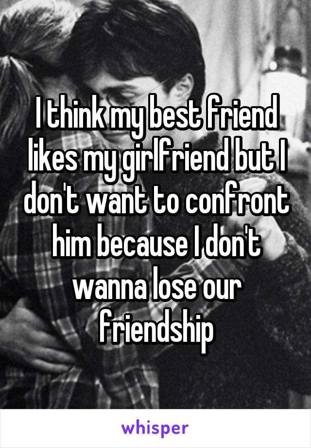 I think my best friend likes my girlfriend but I don't want to confront him because I don't wanna lose our friendship