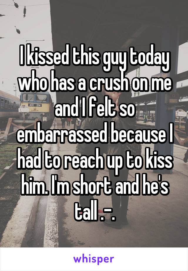 I kissed this guy today who has a crush on me and I felt so embarrassed because I had to reach up to kiss him. I'm short and he's tall .-.