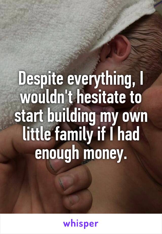 Despite everything, I wouldn't hesitate to start building my own little family if I had enough money.