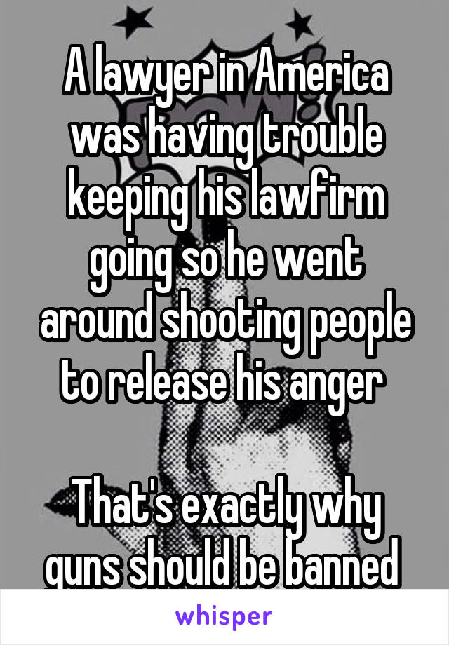 A lawyer in America was having trouble keeping his lawfirm going so he went around shooting people to release his anger 

That's exactly why guns should be banned 