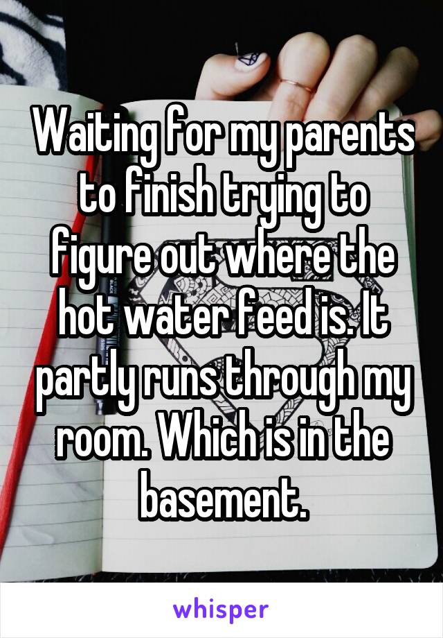 Waiting for my parents to finish trying to figure out where the hot water feed is. It partly runs through my room. Which is in the basement.