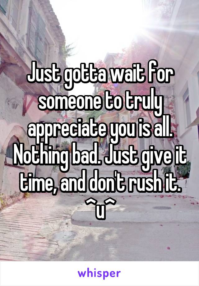 Just gotta wait for someone to truly appreciate you is all. Nothing bad. Just give it time, and don't rush it. ^u^