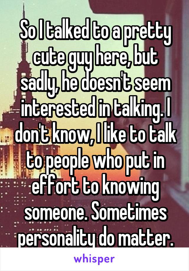 So I talked to a pretty cute guy here, but sadly, he doesn't seem interested in talking. I don't know, I like to talk to people who put in effort to knowing someone. Sometimes personality do matter.