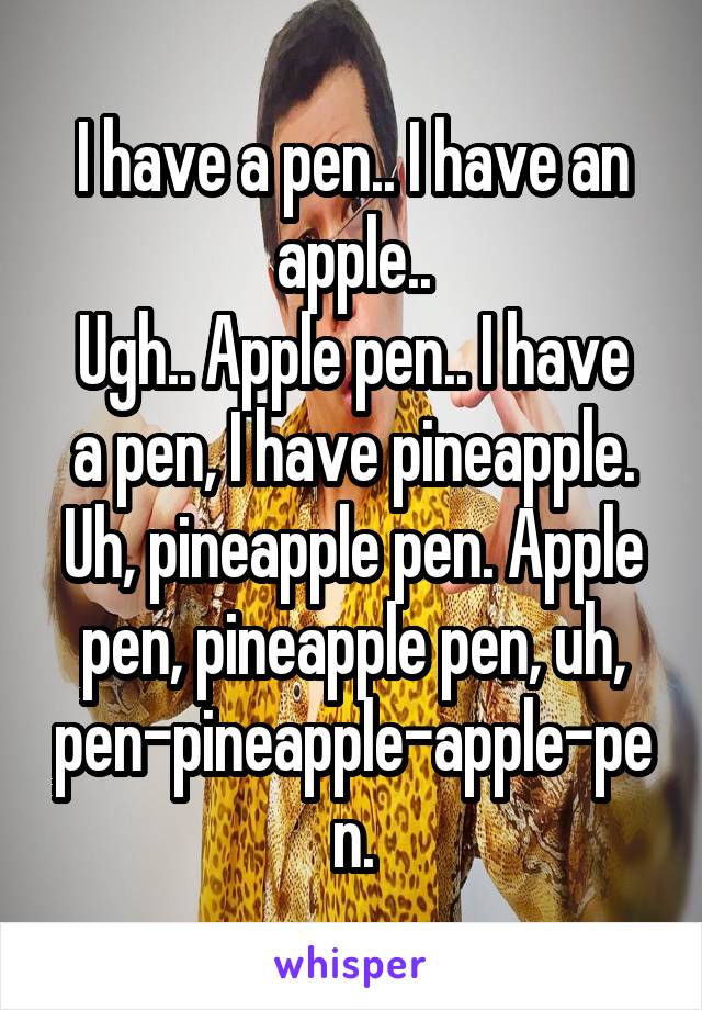 I have a pen.. I have an apple..
Ugh.. Apple pen.. I have a pen, I have pineapple. Uh, pineapple pen. Apple pen, pineapple pen, uh, pen-pineapple-apple-pen.