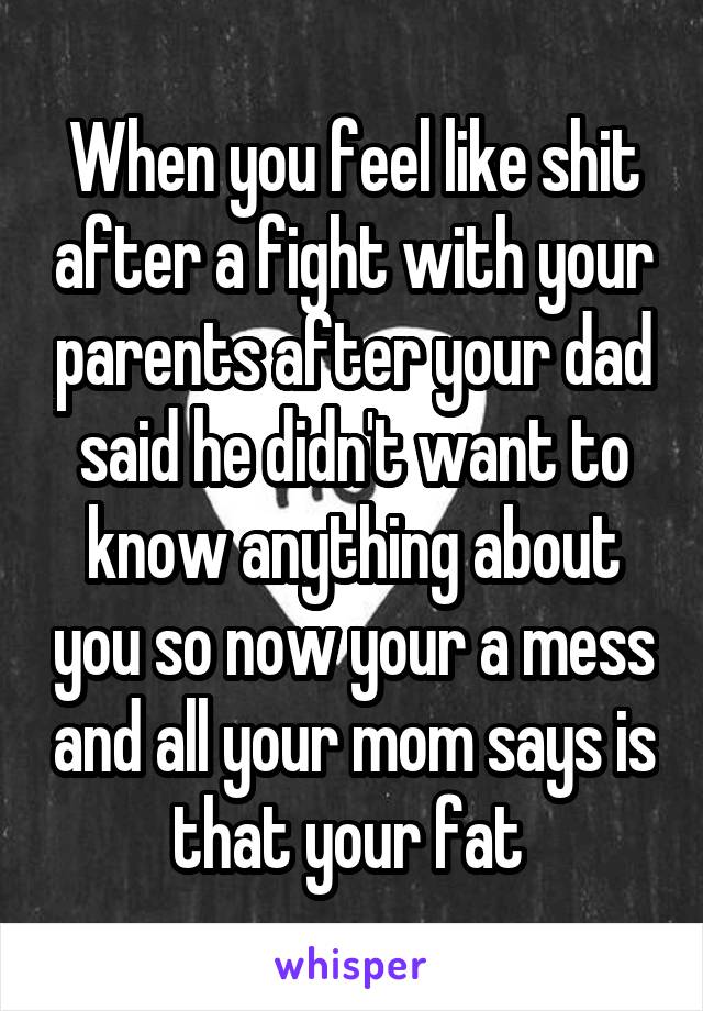 When you feel like shit after a fight with your parents after your dad said he didn't want to know anything about you so now your a mess and all your mom says is that your fat 