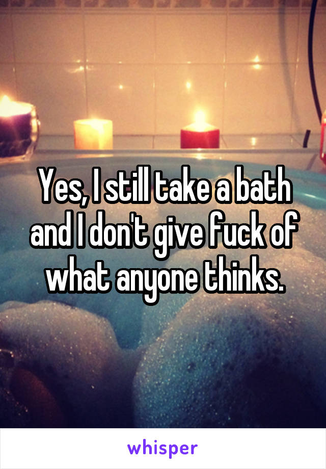 Yes, I still take a bath and I don't give fuck of what anyone thinks.