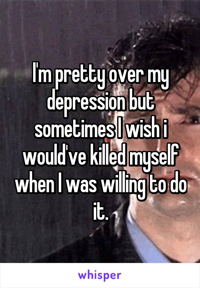 I'm pretty over my depression but sometimes I wish i would've killed myself when I was willing to do it.