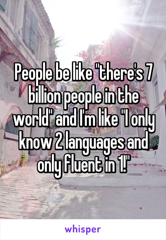 People be like "there's 7 billion people in the world" and I'm like "I only know 2 languages and only fluent in 1!"