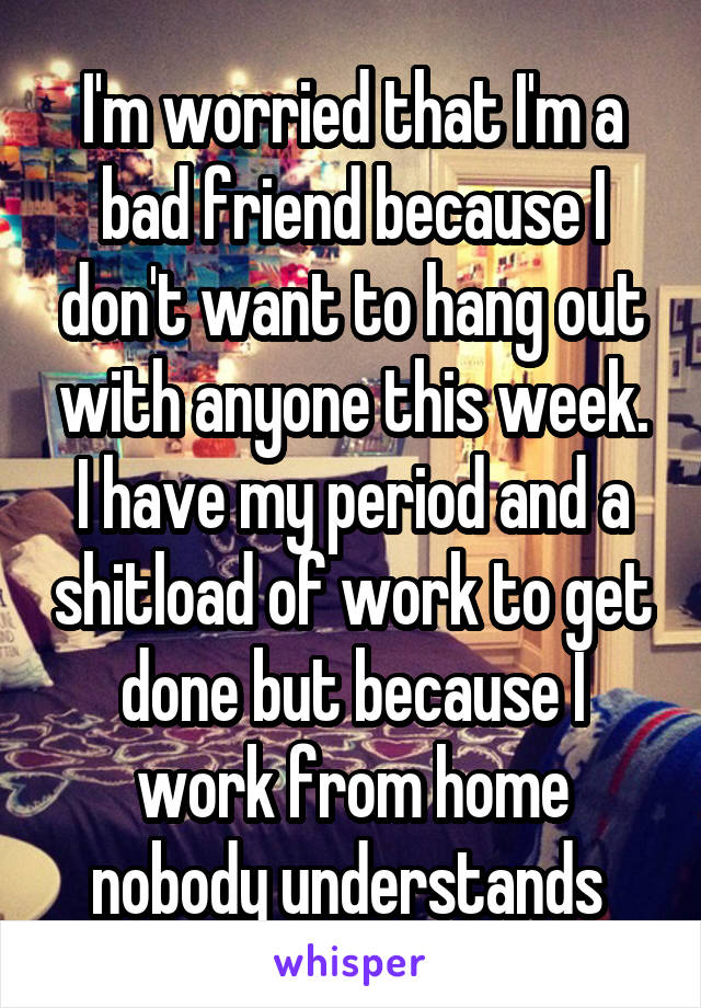 I'm worried that I'm a bad friend because I don't want to hang out with anyone this week. I have my period and a shitload of work to get done but because I work from home nobody understands 