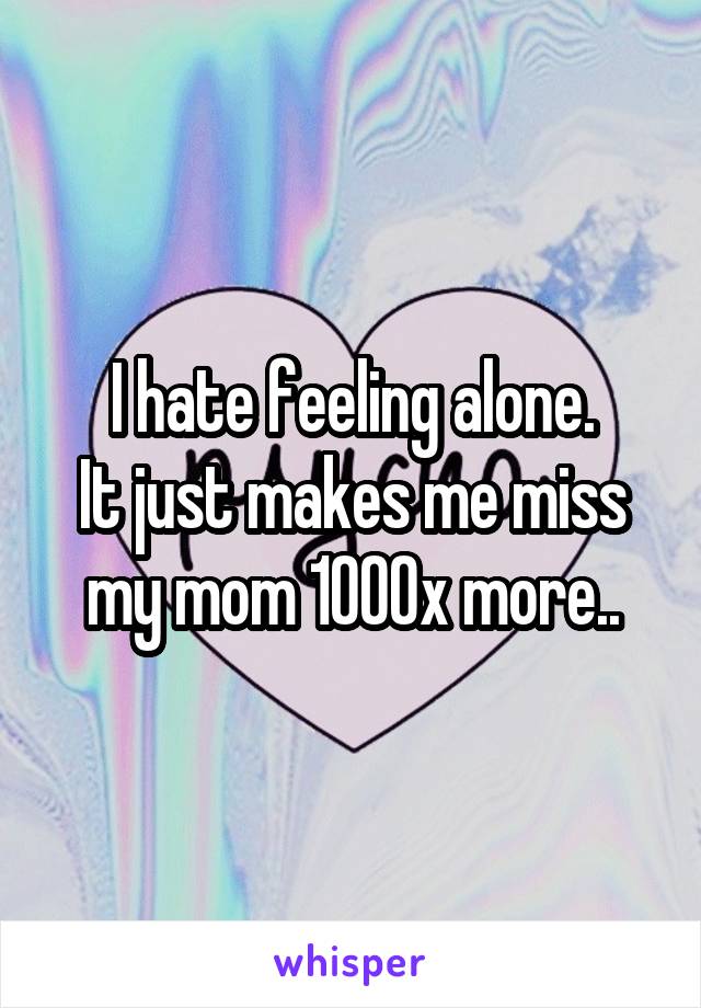 I hate feeling alone.
It just makes me miss my mom 1000x more..