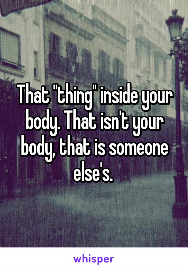 That "thing" inside your body. That isn't your body, that is someone else's. 