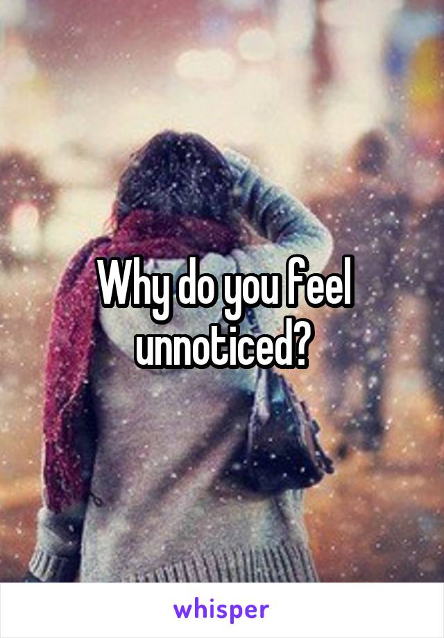 Why do you feel unnoticed?