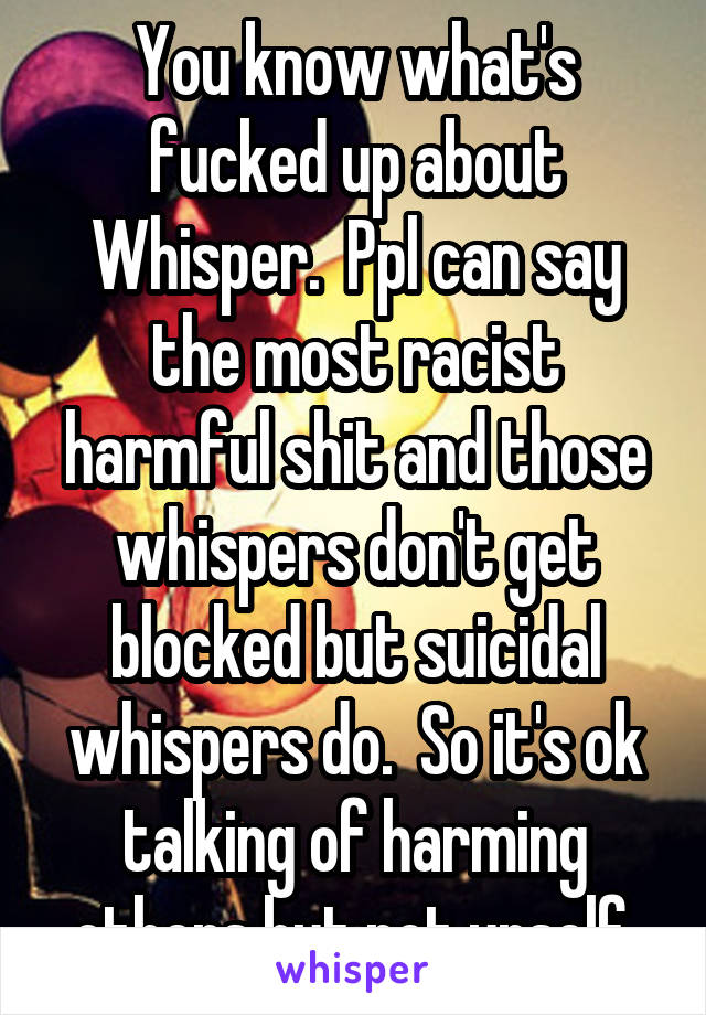 You know what's fucked up about Whisper.  Ppl can say the most racist harmful shit and those whispers don't get blocked but suicidal whispers do.  So it's ok talking of harming others but not urself.